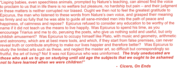 �Lisping babies, even speechless animals, prompted by Nature�s teaching, can almost find the voice to proclaim to us that in life there is no welfare but pleasure, no hardship but pain � and their judgment in these matters is neither corrupted nor biased. Ought we then not to feel the greatest gratitude to Epicurus, the man who listened to these words from Nature�s own voice, and grasped their meaning so firmly and so fully that he was able to guide all sane-minded men into the path of peace and happiness, of calmness and repose?  Epicurus refused to consider any education to be worthy of the name if it did not teach us the means to live happily. Was Epicurus to spend his time, as you encourage Triarius and me to do, perusing the poets, who give us nothing solid and useful, but only childish amusement?  Was Epicurus to occupy himself like Plato, with music and geometry, arithmetic and astronomy, which are at best mere tools, and which, if they start from false premises, can never reveal truth or contribute anything to make our lives happier and therefore better?   Was Epicurus to study the limited arts such as these, and neglect the master art, so difficult but correspondingly so fruitful, the art of living? No! It was not Epicurus who was uninformed.  The truly uneducated are those who ask us to go on studying until old age the subjects that we ought to be ashamed not to have learned when we were children!�                                                                                                         -  Cicero, On Ends